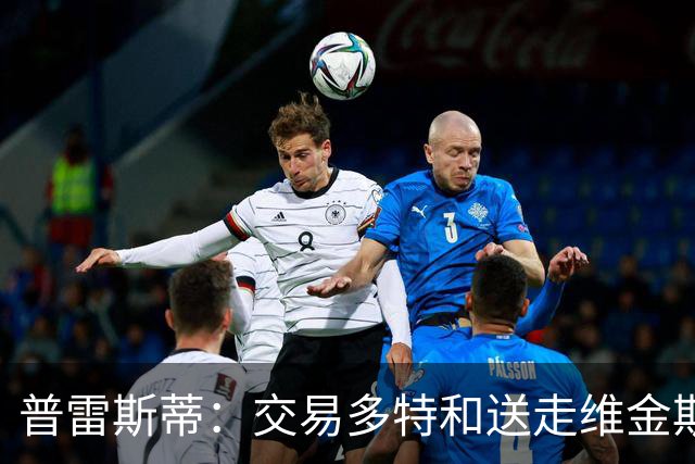 普雷斯蒂：交易多特和送走维金斯和乔一样 都是出于财务考量
