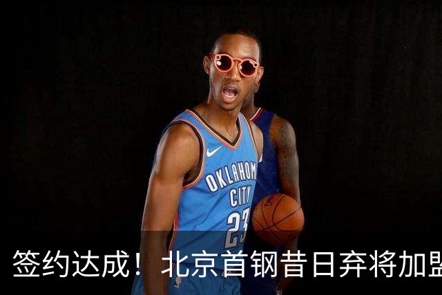签约达成！北京首钢昔日弃将加盟CBA大黑马，对阵辽宁曾砍22+4+3